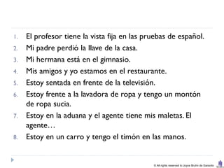 1.   El profesor tiene la vista fija en las pruebas de español.
2.   Mi padre perdió la llave de la casa.
3.   Mi hermana está en el gimnasio.
4.   Mis amigos y yo estamos en el restaurante.
5.   Estoy sentada en frente de la televisión.
6.   Estoy frente a la lavadora de ropa y tengo un montón
     de ropa sucia.
7.   Estoy en la aduana y el agente tiene mis maletas. El
     agente…
8.   Estoy en un carro y tengo el timón en las manos.


                                              © All rights reserved to Joyce Bruhn de Garavito
 