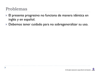 Problemas
   El presente progresivo no funciona de manera idéntica en
    inglés y en español.
   Debemos tener cuidado para no sobregeneralizar su uso.




                                           © All rights reserved to Joyce Bruhn de Garavito
 