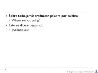    Sobre todo, jamás traduzcan palabra por palabra:
       Where are you going?
   Esto se dice en español:
       ¿Adónde vas?




                                            © All rights reserved to Joyce Bruhn de Garavito
 