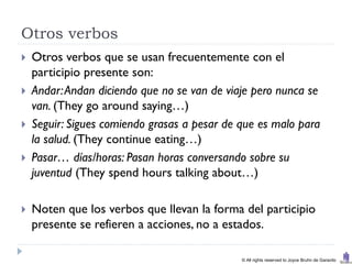Otros verbos
   Otros verbos que se usan frecuentemente con el
    participio presente son:
   Andar: Andan diciendo que no se van de viaje pero nunca se
    van. (They go around saying…)
   Seguir: Sigues comiendo grasas a pesar de que es malo para
    la salud. (They continue eating…)
   Pasar… días/horas: Pasan horas conversando sobre su
    juventud (They spend hours talking about…)

   Noten que los verbos que llevan la forma del participio
    presente se refieren a acciones, no a estados.

                                              © All rights reserved to Joyce Bruhn de Garavito
 