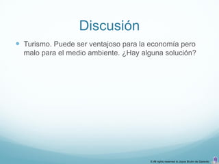 Discusión
 Turismo. Puede ser ventajoso para la economía pero
  malo para el medio ambiente. ¿Hay alguna solución?




                                      © All rights reserved to Joyce Bruhn de Garavito
 