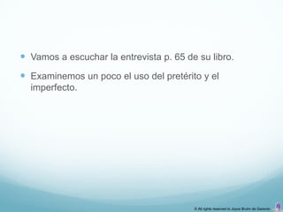  Vamos a escuchar la entrevista p. 65 de su libro.
 Examinemos un poco el uso del pretérito y el
  imperfecto.




                                         © All rights reserved to Joyce Bruhn de Garavito
 