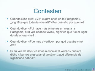 Contesten
 Cuando Nina dice: «Viví cuatro años en la Patagonia»,
  ¿significa que todavía vive allí?¿Por qué sí o por qué no?

 Cuando dice: «Fui hace más o menos un mes a la
  Patagonia, otra vez adonde vivía», significa que fue al lugar
  donde ahora vive?

 Cuando dice: «Fue muy divertido», por qué usa fue y no
  era?

 Si en vez de decir «fuimos a escalar el volcán» hubiera
  dicho «íbamos a escalar el volcán», ¿qué diferencia de
  significado habría?


                                             © All rights reserved to Joyce Bruhn de Garavito
 