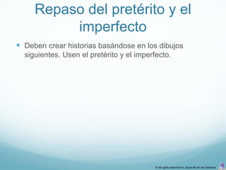 Repaso del pretérito y el
          imperfecto
 Deben crear historias basándose en los dibujos
  siguientes. Usen el pretérito y el imperfecto.




                                           © All rights reserved to Joyce Bruhn de Garavito
 