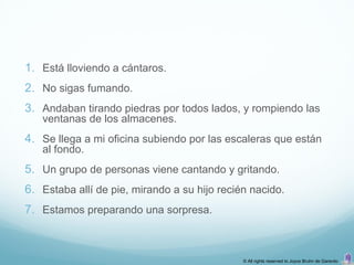 1. Está lloviendo a cántaros.
2. No sigas fumando.
3. Andaban tirando piedras por todos lados, y rompiendo las
   ventanas de los almacenes.
4. Se llega a mi oficina subiendo por las escaleras que están
   al fondo.
5. Un grupo de personas viene cantando y gritando.
6. Estaba allí de pie, mirando a su hijo recién nacido.
7. Estamos preparando una sorpresa.



                                              © All rights reserved to Joyce Bruhn de Garavito
 