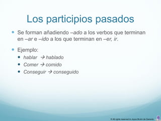Los participios pasados
 Se forman añadiendo –ado a los verbos que terminan
  en –ar e –ido a los que terminan en –er, ir.

 Ejemplo:
   hablar  hablado
   Comer  comido
   Conseguir  conseguido




                                          © All rights reserved to Joyce Bruhn de Garavito
 