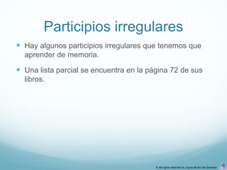 Participios irregulares
 Hay algunos participios irregulares que tenemos que
  aprender de memoria.

 Una lista parcial se encuentra en la página 72 de sus
  libros.




                                         © All rights reserved to Joyce Bruhn de Garavito
 