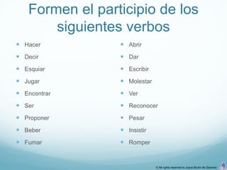 Formen el participio de los
       siguientes verbos
 Hacer           Abrir
 Decir           Dar
 Esquiar         Escribir
 Jugar           Molestar
 Encontrar       Ver
 Ser             Reconocer
 Proponer        Pesar
 Beber           Insistir
 Fumar           Romper


                              © All rights reserved to Joyce Bruhn de Garavito
 