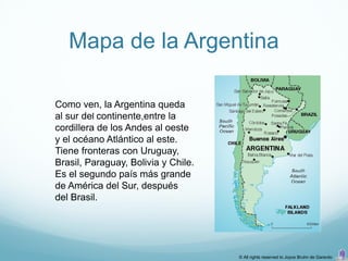 Mapa de la Argentina

Como ven, la Argentina queda
al sur del continente,entre la
cordillera de los Andes al oeste
y el océano Atlántico al este.
Tiene fronteras con Uruguay,
Brasil, Paraguay, Bolivia y Chile.
Es el segundo país más grande
de América del Sur, después
del Brasil.




                                     © All rights reserved to Joyce Bruhn de Garavito
 