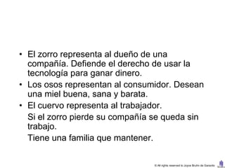 • El zorro representa al dueño de una
  compañía. Defiende el derecho de usar la
  tecnología para ganar dinero.
• Los osos representan al consumidor. Desean
  una miel buena, sana y barata.
• El cuervo representa al trabajador.
  Si el zorro pierde su compañía se queda sin
  trabajo.
  Tiene una familia que mantener.

                                © All rights reserved to Joyce Bruhn de Garavito
 