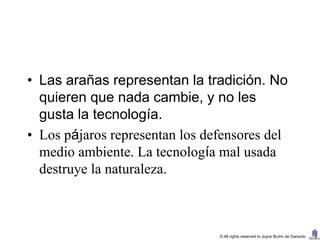 • Las arañas representan la tradición. No
  quieren que nada cambie, y no les
  gusta la tecnología.
• Los pájaros representan los defensores del
  medio ambiente. La tecnología mal usada
  destruye la naturaleza.



                                © All rights reserved to Joyce Bruhn de Garavito
 