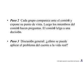 • Paso 2 Cada grupo comparece ante el comité y
  expone su punto de vista. Luego los miembros del
  comité hacen preguntas. El comité lelga a una
  decisión.

• Paso 3 Discusión general: ¿cómo se puede
  aplicar el problema del cuento a la vida real?



                                       © All rights reserved to Joyce Bruhn de Garavito
 