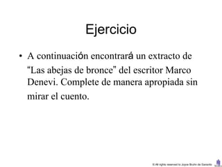 Ejercicio
• A continuación encontrará un extracto de
  “Las abejas de bronce” del escritor Marco
  Denevi. Complete de manera apropiada sin
  mirar el cuento.




                                © All rights reserved to Joyce Bruhn de Garavito
 