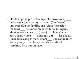 • Desde el principio del tiempo el Zorro (vivir) ___
  de la venta (del / de la) ___ miel. (Ser / estar) ___
  una tradición de familia, una (clase / especie /
  manera) ___ de vocación hereditaria. (Ningún /
  alguien no / nadie) ___ (tener) ___ la maña del
  zorro (para / por) ___ tratar (a / de) ___ las abejas
  (cuando las abejas (ser / estar) ___ unos animalitos
  vivos y muy irritables) y hacerles rendir el
  máximo. Esto por un lado.


                                       © All rights reserved to Joyce Bruhn de Garavito
 
