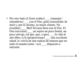 • Por otro lado el Zorro (saber) ___ (manejar /
  entenderse) ___ con el Oso, gran consumidor de
  miel y, por lo mismo, su mejor cliente. No
  (resultar) ___ fácil llevarse bien con el Oso. El
  Oso (ser/estar) ___ un sujeto un poco brutal, un
  poco salvaje, (al que, que, a que) ___ la vida al
  aire libre, si le (proporcionar) ___ una excelente
  salud, lo volvía de una rudeza de manera que no
  todo el mundo (estar / ser) ___ dispuesto a
  tolerarle.

                                       © All rights reserved to Joyce Bruhn de Garavito
 