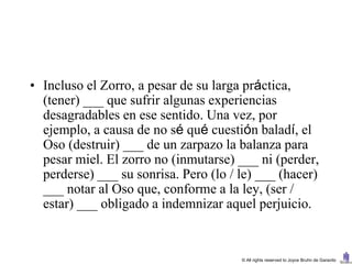 • Incluso el Zorro, a pesar de su larga práctica,
  (tener) ___ que sufrir algunas experiencias
  desagradables en ese sentido. Una vez, por
  ejemplo, a causa de no sé qué cuestión baladí, el
  Oso (destruir) ___ de un zarpazo la balanza para
  pesar miel. El zorro no (inmutarse) ___ ni (perder,
  perderse) ___ su sonrisa. Pero (lo / le) ___ (hacer)
  ___ notar al Oso que, conforme a la ley, (ser /
  estar) ___ obligado a indemnizar aquel perjuicio.


                                       © All rights reserved to Joyce Bruhn de Garavito
 