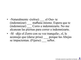 • -Naturalmente -(reírse) ___ el Oso- te
  (indemnizar) ___ mañana mismo. Espera que te
  (indemnizar) ___ Corro a indemnizarte. No me
  alcanzan las piernas para correr a indemnizarte.
• -Sí -dijo el Zorro con su voz tranquila-, sí, le
  aconsejo que (darse prisa) ___ porque las Abejas
  se impacientan. (Fijarse) ___ señor.




                                     © All rights reserved to Joyce Bruhn de Garavito
 