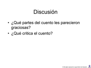 Discusión
• ¿Qué partes del cuento les parecieron
  graciosas?
• ¿Qué critica el cuento?




                             © All rights reserved to Joyce Bruhn de Garavito
 