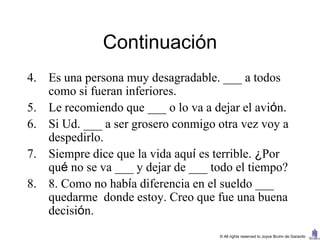 Continuación
4. Es una persona muy desagradable. ___ a todos
   como si fueran inferiores.
5. Le recomiendo que ___ o lo va a dejar el avión.
6. Si Ud. ___ a ser grosero conmigo otra vez voy a
   despedirlo.
7. Siempre dice que la vida aquí es terrible. ¿Por
   qué no se va ___ y dejar de ___ todo el tiempo?
8. 8. Como no había diferencia en el sueldo ___
   quedarme donde estoy. Creo que fue una buena
   decisión.
                                    © All rights reserved to Joyce Bruhn de Garavito
 