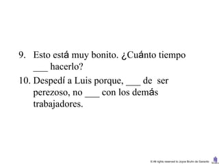 9. Esto está muy bonito. ¿Cuánto tiempo
    ___ hacerlo?
10. Despedí a Luis porque, ___ de ser
    perezoso, no ___ con los demás
    trabajadores.




                              © All rights reserved to Joyce Bruhn de Garavito
 