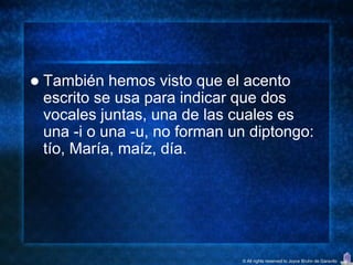    También hemos visto que el acento
    escrito se usa para indicar que dos
    vocales juntas, una de las cuales es
    una -i o una -u, no forman un diptongo:
    tío, María, maíz, día.




                                © All rights reserved to Joyce Bruhn de Garavito
 