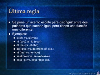 Última regla
   Se pone un acento escrito para distinguir entre dos
    palabras que suenan igual pero tienen una función
    muy diferente.
   Ejemplos:
       si (if), vs. sí (yes).
       tú (you) vs. tu (your)
       él (he) vs. el (the)
       dé (give) vs. de (from, of, etc.)
       té (tea) vs. te (you)
       sé (know) vs. se (reflexive)
       está (is) vs. esta (this), etc.



                                            © All rights reserved to Joyce Bruhn de Garavito
 