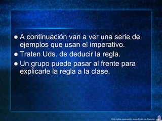  A continuación van a ver una serie de
  ejemplos que usan el imperativo.
 Traten Uds. de deducir la regla.
 Un grupo puede pasar al frente para
  explicarle la regla a la clase.




                              © All rights reserved to Joyce Bruhn de Garavito
 