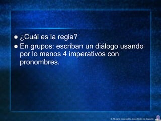  ¿Cuál es la regla?
 En grupos: escriban un diálogo usando
  por lo menos 4 imperativos con
  pronombres.




                             © All rights reserved to Joyce Bruhn de Garavito
 