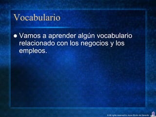 Vocabulario
   Vamos a aprender algún vocabulario
    relacionado con los negocios y los
    empleos.




                              © All rights reserved to Joyce Bruhn de Garavito
 