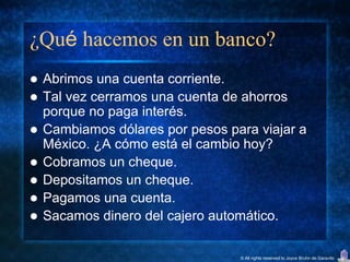 ¿Qué hacemos en un banco?
   Abrimos una cuenta corriente.
   Tal vez cerramos una cuenta de ahorros
    porque no paga interés.
   Cambiamos dólares por pesos para viajar a
    México. ¿A cómo está el cambio hoy?
   Cobramos un cheque.
   Depositamos un cheque.
   Pagamos una cuenta.
   Sacamos dinero del cajero automático.

                                  © All rights reserved to Joyce Bruhn de Garavito
 