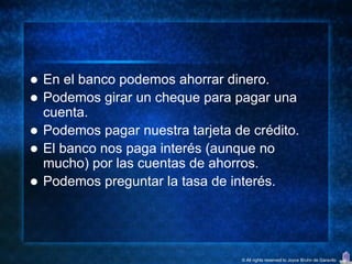   En el banco podemos ahorrar dinero.
   Podemos girar un cheque para pagar una
    cuenta.
   Podemos pagar nuestra tarjeta de crédito.
   El banco nos paga interés (aunque no
    mucho) por las cuentas de ahorros.
   Podemos preguntar la tasa de interés.




                                   © All rights reserved to Joyce Bruhn de Garavito
 
