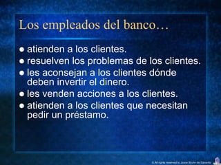 Los empleados del banco…
 atienden a los clientes.
 resuelven los problemas de los clientes.
 les aconsejan a los clientes dónde
  deben invertir el dinero.
 les venden acciones a los clientes.
 atienden a los clientes que necesitan
  pedir un préstamo.



                              © All rights reserved to Joyce Bruhn de Garavito
 