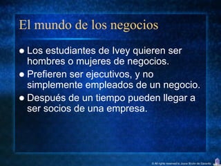 El mundo de los negocios
 Los estudiantes de Ivey quieren ser
  hombres o mujeres de negocios.
 Prefieren ser ejecutivos, y no
  simplemente empleados de un negocio.
 Después de un tiempo pueden llegar a
  ser socios de una empresa.




                           © All rights reserved to Joyce Bruhn de Garavito
 