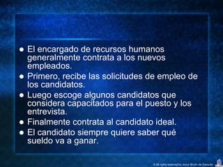    El encargado de recursos humanos
    generalmente contrata a los nuevos
    empleados.
   Primero, recibe las solicitudes de empleo de
    los candidatos.
   Luego escoge algunos candidatos que
    considera capacitados para el puesto y los
    entrevista.
   Finalmente contrata al candidato ideal.
   El candidato siempre quiere saber qué
    sueldo va a ganar.

                                    © All rights reserved to Joyce Bruhn de Garavito
 