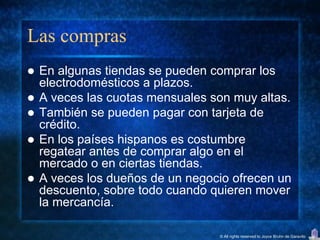 Las compras
   En algunas tiendas se pueden comprar los
    electrodomésticos a plazos.
   A veces las cuotas mensuales son muy altas.
   También se pueden pagar con tarjeta de
    crédito.
   En los países hispanos es costumbre
    regatear antes de comprar algo en el
    mercado o en ciertas tiendas.
   A veces los dueños de un negocio ofrecen un
    descuento, sobre todo cuando quieren mover
    la mercancía.

                                  © All rights reserved to Joyce Bruhn de Garavito
 