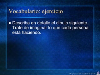 Vocabulario: ejercicio
   Describa en detalle el dibujo siguiente.
    Trate de imaginar lo que cada persona
    está haciendo.




                                 © All rights reserved to Joyce Bruhn de Garavito
 