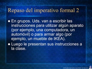 Repaso del imperativo formal 2
 En grupos. Uds. van a escribir las
  instrucciones para utilizar algún aparato
  (por ejemplo, una computadora, un
  automóvil) o para armar algo (por
  ejemplo, un mueble de IKEA).
 Luego le presentan sus instrucciones a
  la clase.



                               © All rights reserved to Joyce Bruhn de Garavito
 