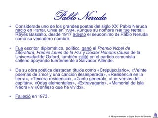 Pablo Neruda
•   Considerado uno de los grandes poetas del siglo XX, Pablo Neruda
    nació en Parral, Chile en 1904. Aunque su nombre real fue Neftalí
    Reyes Basoalto, desde 1917 adoptó el seudónimo de Pablo Neruda
    como su verdadero nombre.

•   Fue escritor, diplomático, político, ganó el Premio Nobel de
    Literatura, Premio Lenin de la Paz y Doctor Honoris Causa de la
    Universidad de Oxford, también militó en el partido comunista
    chileno apoyando fuertemente a Salvador Allende.

•   De su obra poética destacan títulos como «Crepusculario», «Veinte
    poemas de amor y una canción desesperada», «Residencia en la
    tierra», «Tercera residencia», «Canto general», «Los versos del
    capitán», «Odas elementales», «Extravagario», «Memorial de Isla
    Negra» y «Confieso que he vivido».

•   Falleció en 1973.



                                                   © All rights reserved to Joyce Bruhn de Garavito
 