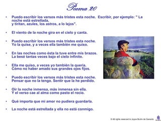 Poema 20
•   Puedo escribir los versos más tristes esta noche. Escribir, por ejemplo: " La
    noche está estrellada,
    y tiritan, azules, los astros, a lo lejos".

•   El viento de la noche gira en el cielo y canta.

•   Puedo escribir los versos más tristes esta noche.
    Yo la quise, y a veces ella también me quiso.

•   En las noches como ésta la tuve entre mis brazos.
    La besé tantas veces bajo el cielo infinito.

•   Ella me quiso, a veces yo también la quería.
    Cómo no haber amado sus grandes ojos fijos.

•   Puedo escribir los versos más tristes esta noche.
    Pensar que no la tengo. Sentir que la he perdido.

•   Oír la noche inmensa, más inmensa sin ella.
    Y el verso cae al alma como pasto el rocío.

•   Qué importa que mi amor no pudiera guardarla.

•   La noche está estrellada y ella no está conmigo.

                                                              © All rights reserved to Joyce Bruhn de Garavito
 