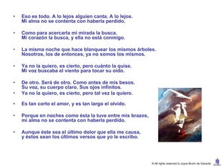 •   Eso es todo. A lo lejos alguien canta. A lo lejos.
    Mi alma no se contenta con haberla perdido.

•   Como para acercarla mi mirada la busca.
    Mi corazón la busca, y ella no está conmigo.

•   La misma noche que hace blanquear los mismos árboles.
    Nosotros, los de entonces, ya no somos los mismos.

•   Ya no la quiero, es cierto, pero cuánto la quise.
    Mi voz buscaba el viento para tocar su oído.

•   De otro. Será de otro. Como antes de mis besos.
    Su voz, su cuerpo claro. Sus ojos infinitos.
•   Ya no la quiero, es cierto, pero tal vez la quiero.

•   Es tan corto el amor, y es tan largo el olvido.

•   Porque en noches como ésta la tuve entre mis brazos,
    mi alma no se contenta con haberla perdido.

•   Aunque éste sea el último dolor que ella me causa,
    y éstos sean los últimos versos que yo le escribo.




                                                           © All rights reserved to Joyce Bruhn de Garavito
 
