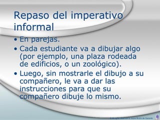Repaso del imperativo
informal
• En parejas.
• Cada estudiante va a dibujar algo
  (por ejemplo, una plaza rodeada
  de edificios, o un zoológico).
• Luego, sin mostrarle el dibujo a su
  compañero, le va a dar las
  instrucciones para que su
  compañero dibuje lo mismo.

                           © All rights reserved to Joyce Bruhn de Garavito
 