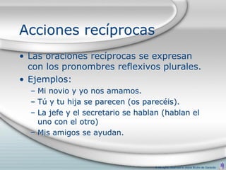 Acciones recíprocas
• Las oraciones recíprocas se expresan
  con los pronombres reflexivos plurales.
• Ejemplos:
  – Mi novio y yo nos amamos.
  – Tú y tu hija se parecen (os parecéis).
  – La jefe y el secretario se hablan (hablan el
    uno con el otro)
  – Mis amigos se ayudan.



                                   © All rights reserved to Joyce Bruhn de Garavito
 