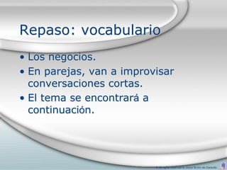 Repaso: vocabulario
• Los negocios.
• En parejas, van a improvisar
  conversaciones cortas.
• El tema se encontrará a
  continuación.




                          © All rights reserved to Joyce Bruhn de Garavito
 