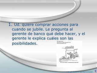 1. Ud. quiere comprar acciones para
 cuando se jubile. Le pregunta al
 gerente de banco qué debe hacer, y el
 gerente le explica cuáles son las
 posibilidades.




                             © All rights reserved to Joyce Bruhn de Garavito
 