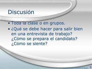 Discusión
• Toda la clase o en grupos.
• ¿Qué se debe hacer para salir bien
  en una entrevista de trabajo?
  ¿Cómo se prepara el candidato?
  ¿Cómo se siente?




                          © All rights reserved to Joyce Bruhn de Garavito
 