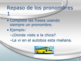 Repaso de los pronombres
1
• Complete las frases usando
  siempre un pronombre.
• Ejemplo:
  –¿Dónde viste a la chica?
  –La vi en el autobús esta mañana.




                          © All rights reserved to Joyce Bruhn de Garavito
 
