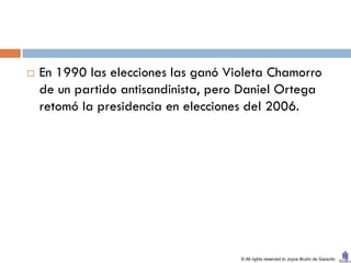    En 1990 las elecciones las ganó Violeta Chamorro
    de un partido antisandinista, pero Daniel Ortega
    retomó la presidencia en elecciones del 2006.




                                      © All rights reserved to Joyce Bruhn de Garavito
 