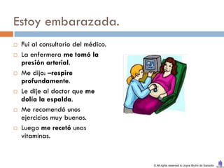 Estoy embarazada.
   Fui al consultorio del médico.
   La enfermera me tomó la
    presión arterial.
   Me dijo: –respire
    profundamente.
   Le dije al doctor que me
    dolía la espalda.
   Me recomendó unos
    ejercicios muy buenos.
   Luego me recetó unas
    vitaminas.


                                     © All rights reserved to Joyce Bruhn de Garavito
 