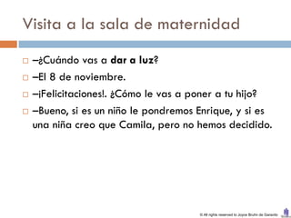 Visita a la sala de maternidad
   –¿Cuándo vas a dar a luz?
   –El 8 de noviembre.
   –¡Felicitaciones!. ¿Cómo le vas a poner a tu hijo?
   –Bueno, si es un niño le pondremos Enrique, y si es
    una niña creo que Camila, pero no hemos decidido.




                                       © All rights reserved to Joyce Bruhn de Garavito
 