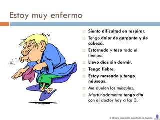 Estoy muy enfermo
                       Siento dificultad en respirar.
                       Tengo dolor de garganta y de
                        cabeza.
                       Estornudo y toso todo el
                        tiempo.
                       Llevo días sin dormir.
                       Tengo fiebre.
                       Estoy mareado y tengo
                        náuseas.
                       Me duelen los músculos.
                       Afortunadamente tengo cita
                        con el doctor hoy a las 3.


                                  © All rights reserved to Joyce Bruhn de Garavito
 